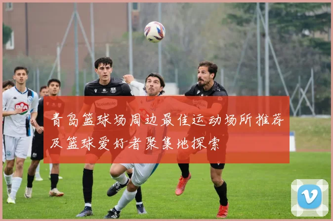 青岛篮球场周边最佳运动场所推荐及篮球爱好者聚集地探索