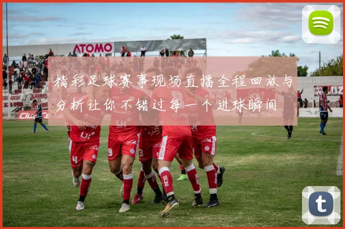 精彩足球赛事现场直播全程回放与分析让你不错过每一个进球瞬间