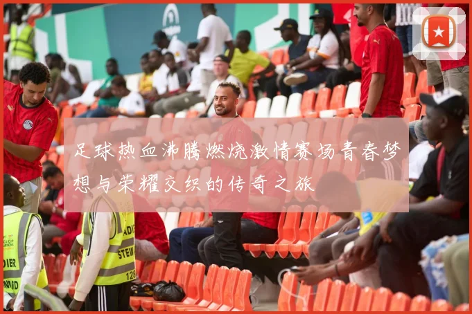 足球热血沸腾燃烧激情赛场青春梦想与荣耀交织的传奇之旅