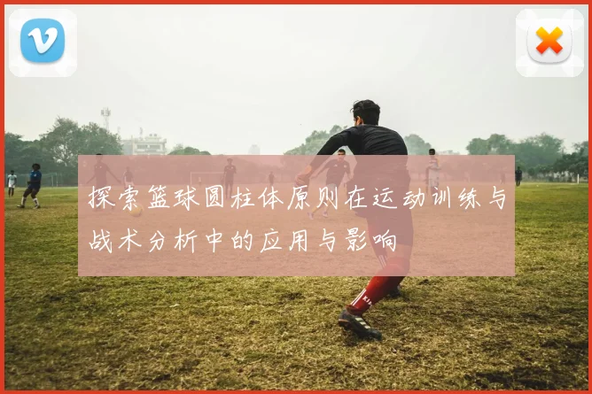 探索篮球圆柱体原则在运动训练与战术分析中的应用与影响
