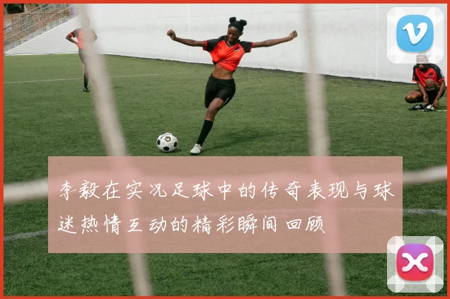 李毅在实况足球中的传奇表现与球迷热情互动的精彩瞬间回顾