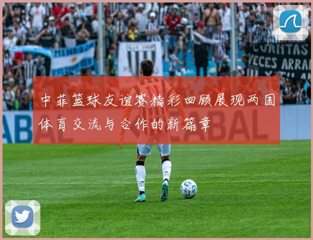 中菲篮球友谊赛精彩回顾展现两国体育交流与合作的新篇章