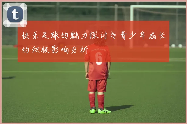 快乐足球的魅力探讨与青少年成长的积极影响分析