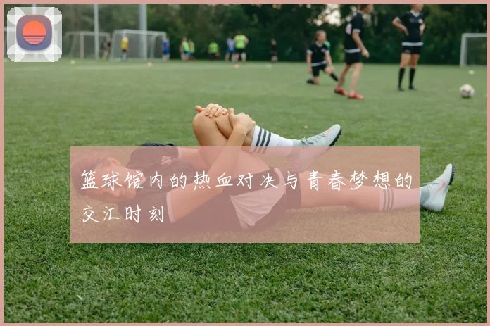 篮球馆内的热血对决与青春梦想的交汇时刻