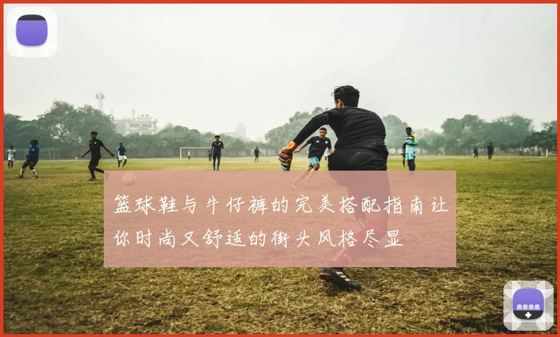 篮球鞋与牛仔裤的完美搭配指南让你时尚又舒适的街头风格尽显
